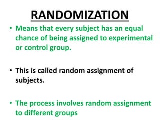 RANDOMIZATION
• Means that every subject has an equal
chance of being assigned to experimental
or control group.
• This is called random assignment of
subjects.
• The process involves random assignment
to different groups
 