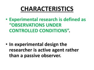 CHARACTERISTICS
• Experimental research is defined as
“OBSERVATIONS UNDER
CONTROLLED CONDITIONS”.
• In experimental design the
researcher is active agent rather
than a passive observer.
 