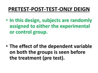 PRETEST-POST-TEST-ONLY DEIGN
• In this design, subjects are randomly
assigned to either the experimental
or control group.
• The effect of the dependent variable
on both the groups is seen before
the treatment (pre test).
 