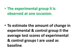 • The experimental group II is
observed at one occasion.
• To estimate the amount of change in
experimental & control group II the
average test scores of experimental
& control groups I are used as
baseline.
 