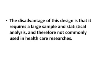 • The disadvantage of this design is that it
requires a large sample and statistical
analysis, and therefore not commonly
used in health care researches.
 