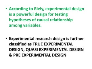 • According to Riely, experimental design
is a powerful design for testing
hypotheses of causal relationship
among variables.
• Experimental research design is further
classified as TRUE EXPERIMENTAL
DESIGN, QUASI EXPERIMENTAL DESIGN
& PRE EXPERIMENTAL DESIGN
 