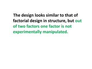 The design looks similar to that of
factorial design in structure, but out
of two factors one factor is not
experimentally manipulated.
 