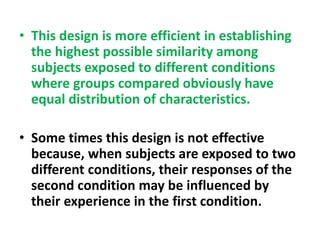 • This design is more efficient in establishing
the highest possible similarity among
subjects exposed to different conditions
where groups compared obviously have
equal distribution of characteristics.
• Some times this design is not effective
because, when subjects are exposed to two
different conditions, their responses of the
second condition may be influenced by
their experience in the first condition.
 