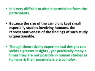 • It is very difficult to obtain permission from the
participants.
• Because the size of the sample is kept small
especially studies involving humans, the
representativeness of the findings of such study
is questionable.
• Though theoretically experimental designs can
yields a greater insights , yet practically many a
times they are not possible in human studies as
humans & their parameters are complex.
 