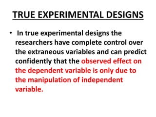 TRUE EXPERIMENTAL DESIGNS
• In true experimental designs the
researchers have complete control over
the extraneous variables and can predict
confidently that the observed effect on
the dependent variable is only due to
the manipulation of independent
variable.
 