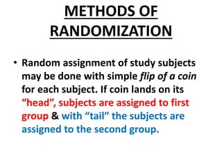 METHODS OF
RANDOMIZATION
• Random assignment of study subjects
may be done with simple flip of a coin
for each subject. If coin lands on its
“head”, subjects are assigned to first
group & with “tail” the subjects are
assigned to the second group.
 