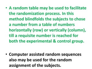 • A random table may be used to facilitate
the randomization process. In this
method blindfolds the subjects to chose
a number from a table of numbers
horizontally (row) or vertically (column),
till a requisite number is reached for
both the experimental & control group.
• Computer assisted random sequences
also may be used for the random
assignment of the subjects.
 
