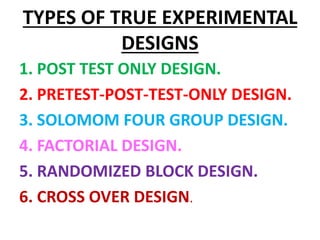 TYPES OF TRUE EXPERIMENTAL
DESIGNS
1. POST TEST ONLY DESIGN.
2. PRETEST-POST-TEST-ONLY DESIGN.
3. SOLOMOM FOUR GROUP DESIGN.
4. FACTORIAL DESIGN.
5. RANDOMIZED BLOCK DESIGN.
6. CROSS OVER DESIGN.
 