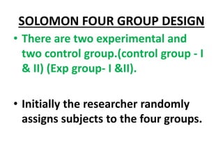 SOLOMON FOUR GROUP DESIGN
• There are two experimental and
two control group.(control group - I
& II) (Exp group- I &II).
• Initially the researcher randomly
assigns subjects to the four groups.
 