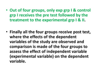 • Out of four groups, only exp grp I & control
grp I receives the pre test followed by the
treatment to the experimental grp I & II.
• Finally all the four groups receive post test,
where the effects of the dependent
variables of the study are observed and
comparison is made of the four groups to
assess the effect of independent variable
(experimental variable) on the dependent
variable.
 