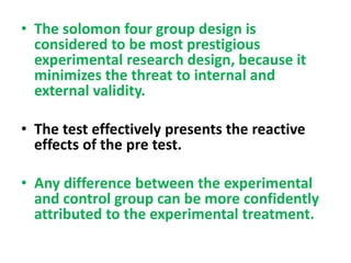 • The solomon four group design is
considered to be most prestigious
experimental research design, because it
minimizes the threat to internal and
external validity.
• The test effectively presents the reactive
effects of the pre test.
• Any difference between the experimental
and control group can be more confidently
attributed to the experimental treatment.
 