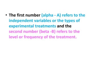 • The first number (alpha - A) refers to the
independent variables or the types of
experimental treatments and the
second number (beta -B) refers to the
level or frequency of the treatment.
 