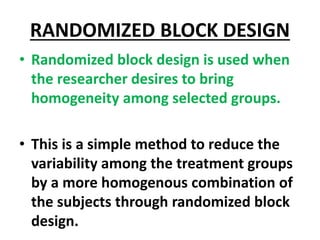 RANDOMIZED BLOCK DESIGN
• Randomized block design is used when
the researcher desires to bring
homogeneity among selected groups.
• This is a simple method to reduce the
variability among the treatment groups
by a more homogenous combination of
the subjects through randomized block
design.
 