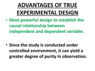 ADVANTAGES OF TRUE
EXPERIMENTAL DESIGN
• Most powerful design to establish the
causal relationship between
independent and dependent variable.
• Since the study is conducted under
controlled environment, it can yield a
greater degree of purity in observation.
 
