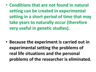 • Conditions that are not found in natural
setting can be created in experimental
setting in a short period of time that may
take years to naturally occur (therefore
very useful in genetic studies).
• Because the experiment is carried out in
experimental setting the problems of
real life situations and the personal
problems of the researcher is eliminated.
 