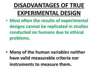 DISADVANTAGES OF TRUE
EXPERIMENTAL DESIGN
• Most often the results of experimental
designs cannot be replicated in studies
conducted on humans due to ethical
problems.
• Many of the human variables neither
have valid measurable criteria nor
instruments to measure them.
 
