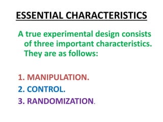 ESSENTIAL CHARACTERISTICS
A true experimental design consists
of three important characteristics.
They are as follows:
1. MANIPULATION.
2. CONTROL.
3. RANDOMIZATION.
 