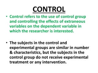 CONTROL
• Control refers to the use of control group
and controlling the effects of extraneous
variables on the dependent variable in
which the researcher is interested.
• The subjects in the control and
experimental groups are similar in number
& characteristics, but the subjects in the
control group do not receive experimental
treatment or any intervention.
 