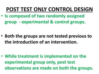 POST TEST ONLY CONTROL DESIGN
• Is composed of two randomly assigned
group - experimental & control groups.
• Both the gro...
