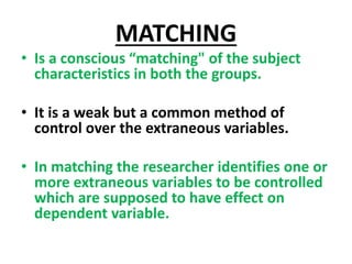 MATCHING
• Is a conscious “matching" of the subject
characteristics in both the groups.
• It is a weak but a common method of
control over the extraneous variables.
• In matching the researcher identifies one or
more extraneous variables to be controlled
which are supposed to have effect on
dependent variable.
 