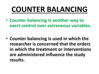 COUNTER BALANCING
• Counter balancing is another way to
exert control over extraneous variables.
• Counter balancing is used in which the
researcher is concerned that the orders
in which the treatment or interventions
are administered influence the study
results.
 