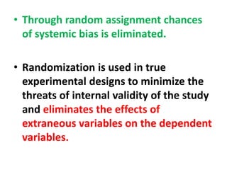 • Through random assignment chances
of systemic bias is eliminated.
• Randomization is used in true
experimental designs to minimize the
threats of internal validity of the study
and eliminates the effects of
extraneous variables on the dependent
variables.
 