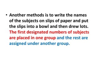 • Another methods is to write the names
of the subjects on slips of paper and put
the slips into a bowl and then drew lots.
The first designated numbers of subjects
are placed in one group and the rest are
assigned under another group.
 