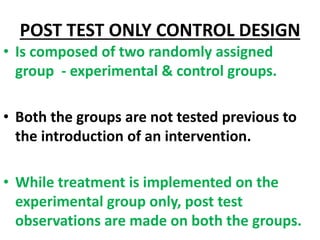 POST TEST ONLY CONTROL DESIGN
• Is composed of two randomly assigned
group - experimental & control groups.
• Both the groups are not tested previous to
the introduction of an intervention.
• While treatment is implemented on the
experimental group only, post test
observations are made on both the groups.
 