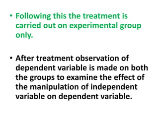 • Following this the treatment is
carried out on experimental group
only.
• After treatment observation of
dependent variable is made on both
the groups to examine the effect of
the manipulation of independent
variable on dependent variable.
 