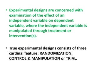 • Experimental designs are concerned with
examination of the effect of an
independent variable on dependent
variable, where the independent variable is
manipulated through treatment or
intervention(s).
• True experimental designs consists of three
cardinal feature: RANDOMIZATION,
CONTROL & MANIPULATION or TRIAL.
 