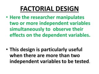 FACTORIAL DESIGN
• Here the researcher manipulates
two or more independent variables
simultaneously to observe their
effects on the dependent variables.
• This design is particularly useful
when there are more than two
independent variables to be tested.
 