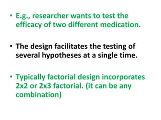 • E.g., researcher wants to test the
efficacy of two different medication.
• The design facilitates the testing of
several hypotheses at a single time.
• Typically factorial design incorporates
2x2 or 2x3 factorial. (it can be any
combination)
 