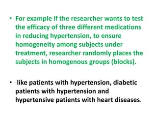• For example if the researcher wants to test
the efficacy of three different medications
in reducing hypertension, to ensure
homogeneity among subjects under
treatment, researcher randomly places the
subjects in homogenous groups (blocks).
• like patients with hypertension, diabetic
patients with hypertension and
hypertensive patients with heart diseases.
 