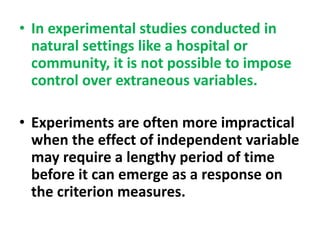 • In experimental studies conducted in
natural settings like a hospital or
community, it is not possible to impose
control over extraneous variables.
• Experiments are often more impractical
when the effect of independent variable
may require a lengthy period of time
before it can emerge as a response on
the criterion measures.
 