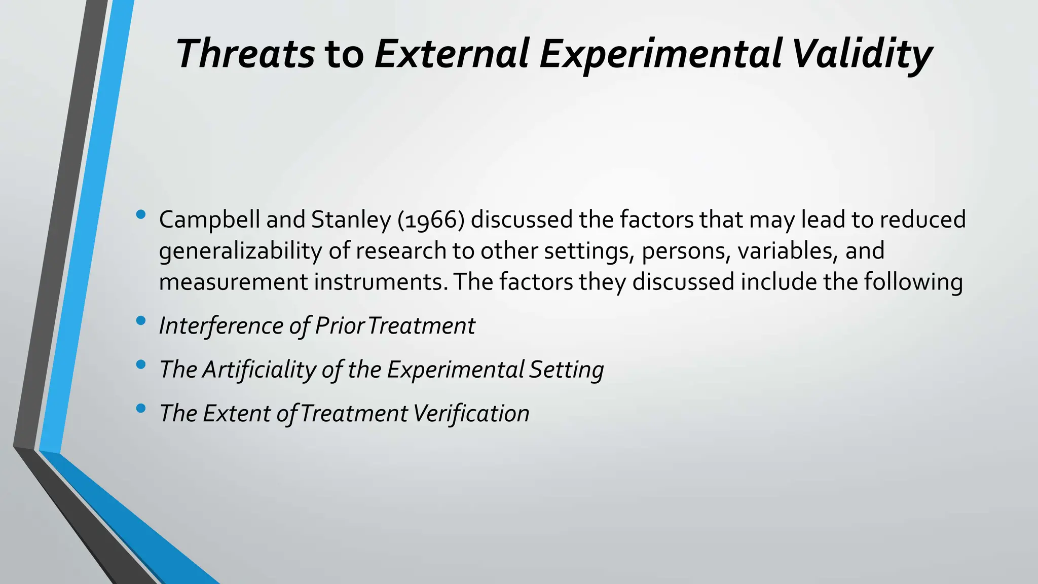 Threats to External ExperimentalValidity
• Campbell and Stanley (1966) discussed the factors that may lead to reduced
generalizability of research to other settings, persons, variables, and
measurement instruments.The factors they discussed include the following
• Interference of PriorTreatment
• The Artificiality of the Experimental Setting
• The Extent ofTreatmentVerification
 