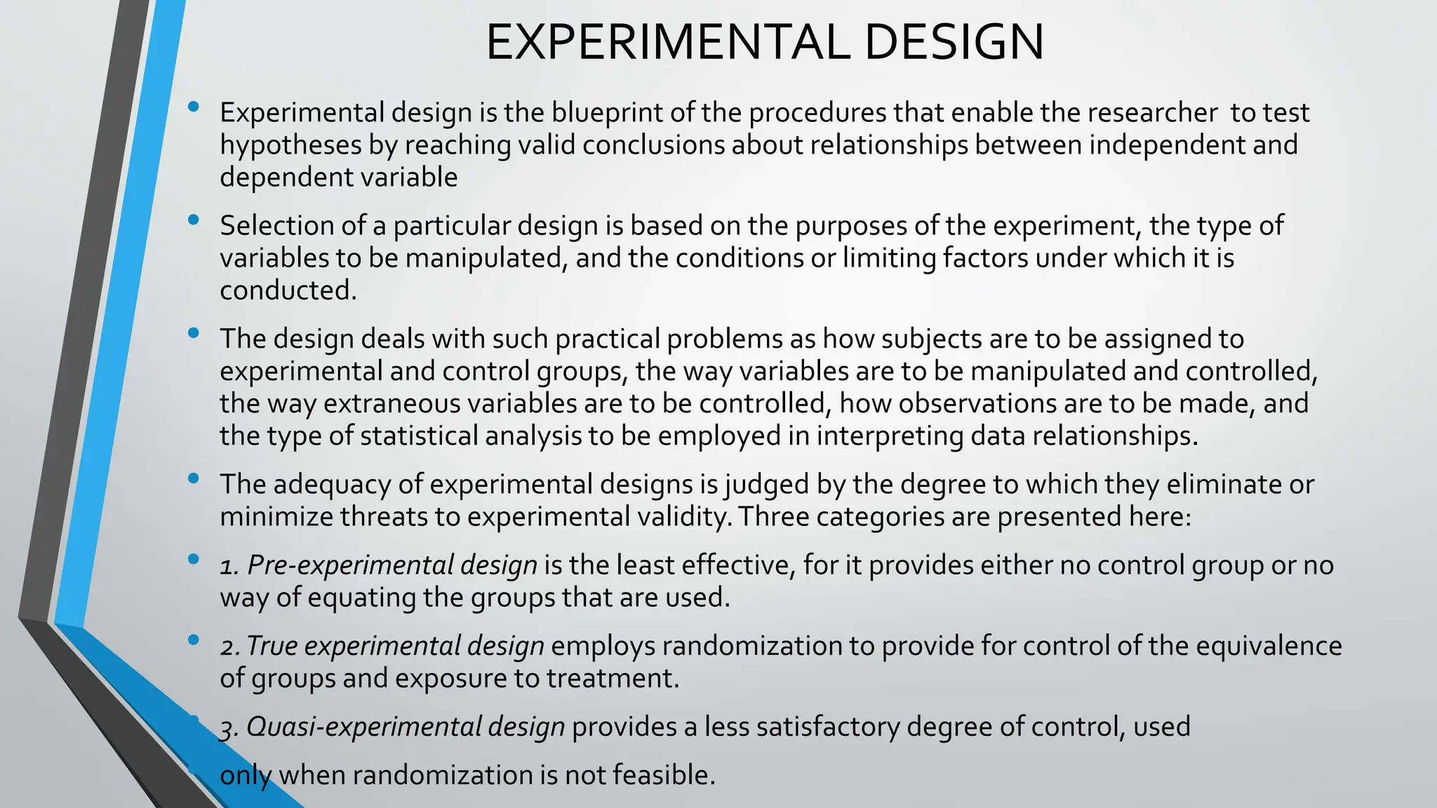 EXPERIMENTAL DESIGN
• Experimental design is the blueprint of the procedures that enable the researcher to test
hypotheses by reaching valid conclusions about relationships between independent and
dependent variable
• Selection of a particular design is based on the purposes of the experiment, the type of
variables to be manipulated, and the conditions or limiting factors under which it is
conducted.
• The design deals with such practical problems as how subjects are to be assigned to
experimental and control groups, the way variables are to be manipulated and controlled,
the way extraneous variables are to be controlled, how observations are to be made, and
the type of statistical analysis to be employed in interpreting data relationships.
• The adequacy of experimental designs is judged by the degree to which they eliminate or
minimize threats to experimental validity.Three categories are presented here:
• 1. Pre-experimental design is the least effective, for it provides either no control group or no
way of equating the groups that are used.
• 2.True experimental design employs randomization to provide for control of the equivalence
of groups and exposure to treatment.
• 3. Quasi-experimental design provides a less satisfactory degree of control, used
• only when randomization is not feasible.
 