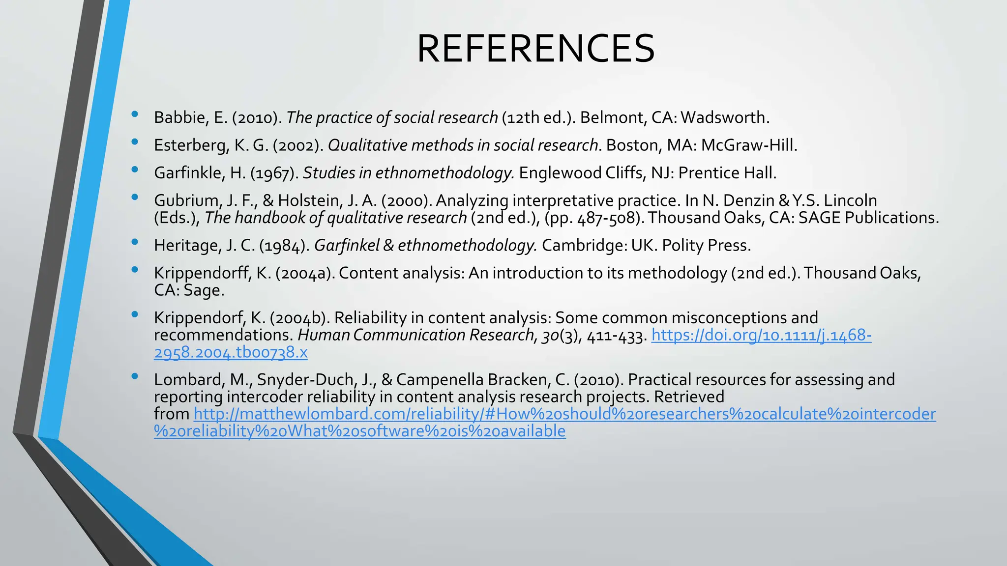 REFERENCES
• Babbie, E. (2010). The practice of social research (12th ed.). Belmont, CA:Wadsworth.
• Esterberg, K. G. (2002). Qualitative methods in social research. Boston, MA: McGraw-Hill.
• Garfinkle, H. (1967). Studies in ethnomethodology. Englewood Cliffs, NJ: Prentice Hall.
• Gubrium, J. F., & Holstein, J. A. (2000).Analyzing interpretative practice. In N. Denzin &Y.S. Lincoln
(Eds.), The handbook of qualitative research (2nd ed.), (pp. 487-508).ThousandOaks, CA: SAGE Publications.
• Heritage, J. C. (1984). Garfinkel & ethnomethodology. Cambridge: UK. Polity Press.
• Krippendorff, K. (2004a).Content analysis: An introduction to its methodology (2nd ed.).ThousandOaks,
CA: Sage.
• Krippendorf, K. (2004b). Reliability in content analysis: Some common misconceptions and
recommendations. HumanCommunication Research, 30(3), 411-433. https://doi.org/10.1111/j.1468-
2958.2004.tb00738.x
• Lombard, M., Snyder-Duch, J., & Campenella Bracken, C. (2010). Practical resources for assessing and
reporting intercoder reliability in content analysis research projects. Retrieved
from http://matthewlombard.com/reliability/#How%20should%20researchers%20calculate%20intercoder
%20reliability%20What%20software%20is%20available
 