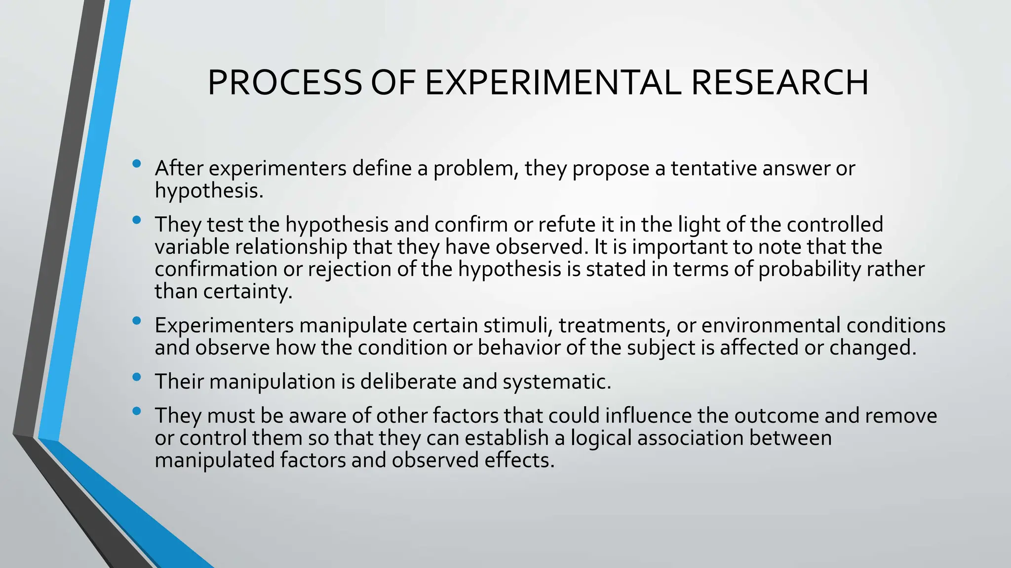 PROCESS OF EXPERIMENTAL RESEARCH
• After experimenters define a problem, they propose a tentative answer or
hypothesis.
• They test the hypothesis and confirm or refute it in the light of the controlled
variable relationship that they have observed. It is important to note that the
confirmation or rejection of the hypothesis is stated in terms of probability rather
than certainty.
• Experimenters manipulate certain stimuli, treatments, or environmental conditions
and observe how the condition or behavior of the subject is affected or changed.
• Their manipulation is deliberate and systematic.
• They must be aware of other factors that could influence the outcome and remove
or control them so that they can establish a logical association between
manipulated factors and observed effects.
 