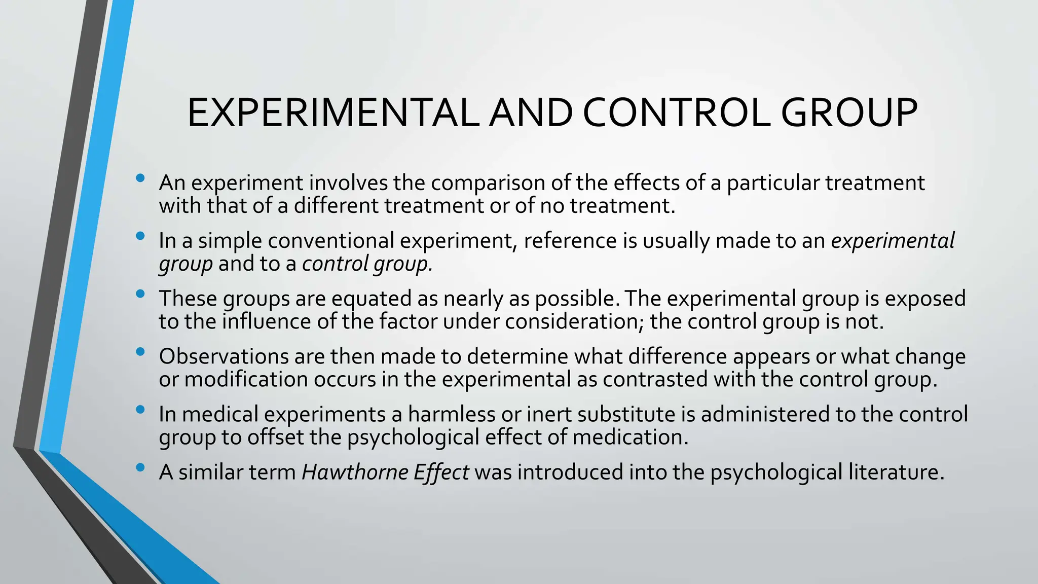 EXPERIMENTAL AND CONTROL GROUP
• An experiment involves the comparison of the effects of a particular treatment
with that of a different treatment or of no treatment.
• In a simple conventional experiment, reference is usually made to an experimental
group and to a control group.
• These groups are equated as nearly as possible.The experimental group is exposed
to the influence of the factor under consideration; the control group is not.
• Observations are then made to determine what difference appears or what change
or modification occurs in the experimental as contrasted with the control group.
• In medical experiments a harmless or inert substitute is administered to the control
group to offset the psychological effect of medication.
• A similar term Hawthorne Effect was introduced into the psychological literature.
 