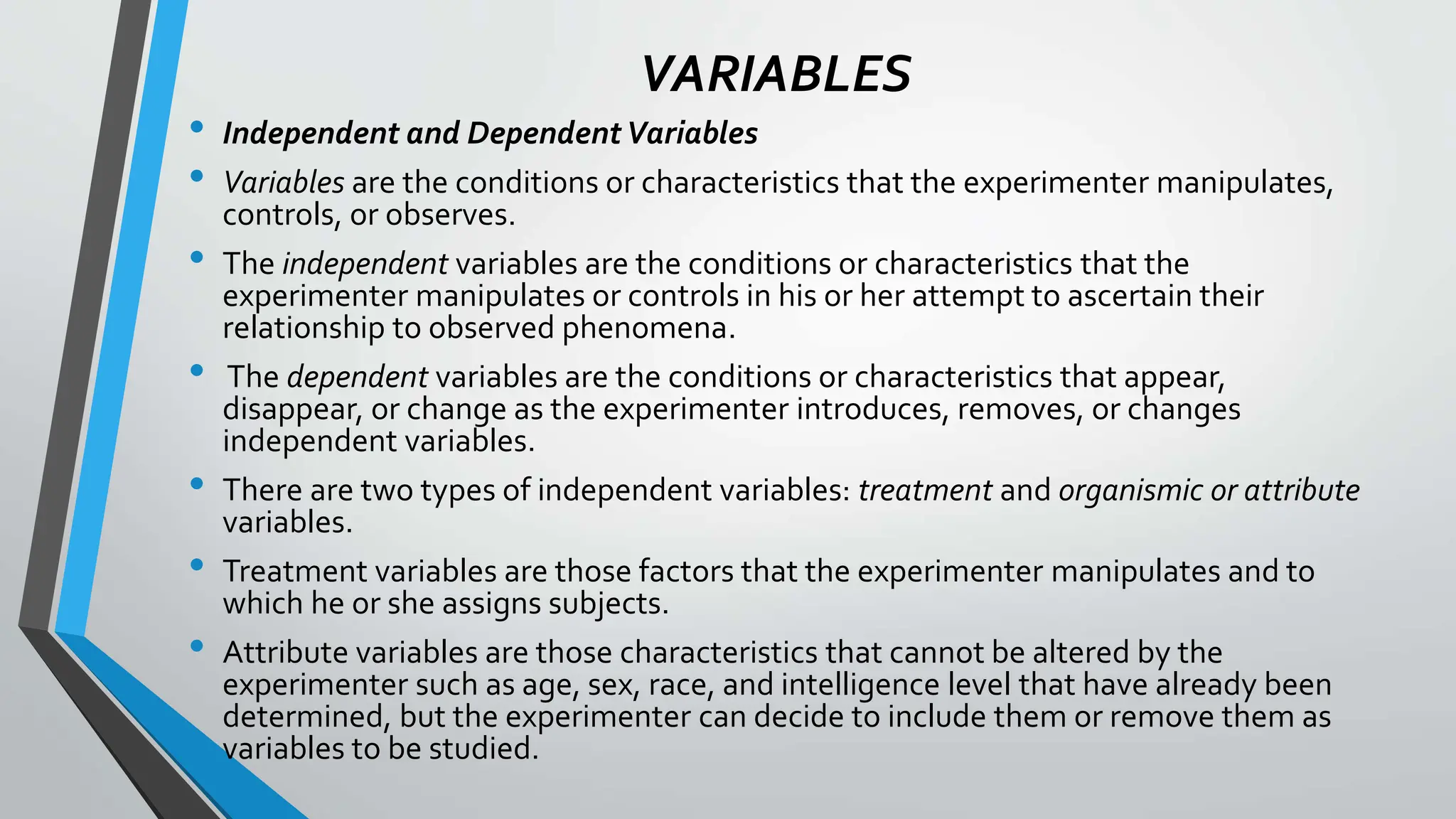 VARIABLES
• Independent and DependentVariables
• Variables are the conditions or characteristics that the experimenter manipulates,
controls, or observes.
• The independent variables are the conditions or characteristics that the
experimenter manipulates or controls in his or her attempt to ascertain their
relationship to observed phenomena.
• The dependent variables are the conditions or characteristics that appear,
disappear, or change as the experimenter introduces, removes, or changes
independent variables.
• There are two types of independent variables: treatment and organismic or attribute
variables.
• Treatment variables are those factors that the experimenter manipulates and to
which he or she assigns subjects.
• Attribute variables are those characteristics that cannot be altered by the
experimenter such as age, sex, race, and intelligence level that have already been
determined, but the experimenter can decide to include them or remove them as
variables to be studied.
 