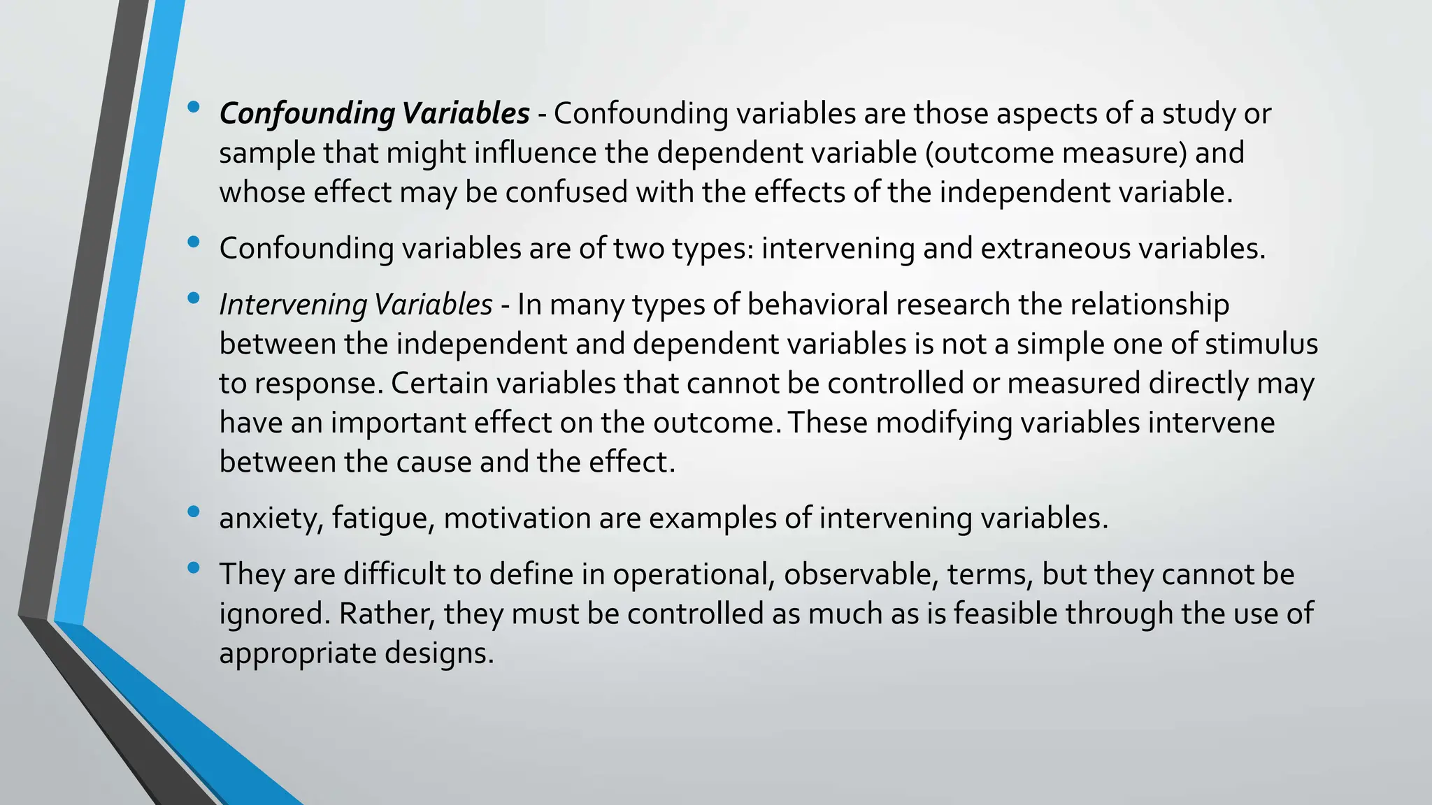 • ConfoundingVariables - Confounding variables are those aspects of a study or
sample that might influence the dependent variable (outcome measure) and
whose effect may be confused with the effects of the independent variable.
• Confounding variables are of two types: intervening and extraneous variables.
• InterveningVariables - In many types of behavioral research the relationship
between the independent and dependent variables is not a simple one of stimulus
to response. Certain variables that cannot be controlled or measured directly may
have an important effect on the outcome.These modifying variables intervene
between the cause and the effect.
• anxiety, fatigue, motivation are examples of intervening variables.
• They are difficult to define in operational, observable, terms, but they cannot be
ignored. Rather, they must be controlled as much as is feasible through the use of
appropriate designs.
 