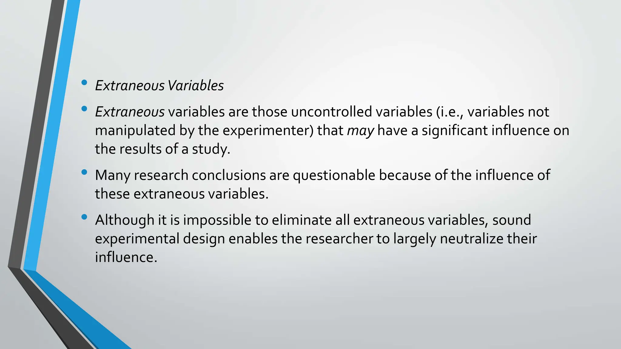 • ExtraneousVariables
• Extraneous variables are those uncontrolled variables (i.e., variables not
manipulated by the experimenter) that may have a significant influence on
the results of a study.
• Many research conclusions are questionable because of the influence of
these extraneous variables.
• Although it is impossible to eliminate all extraneous variables, sound
experimental design enables the researcher to largely neutralize their
influence.
 