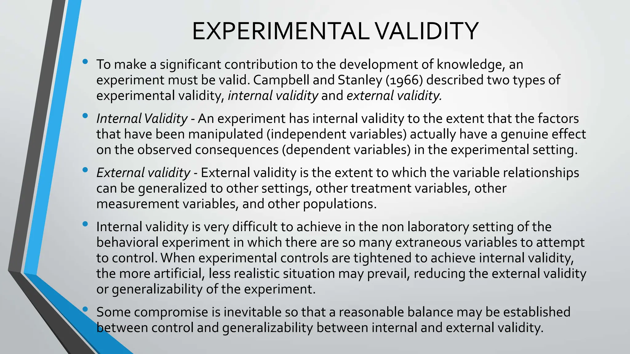 EXPERIMENTALVALIDITY
• To make a significant contribution to the development of knowledge, an
experiment must be valid. Campbell and Stanley (1966) described two types of
experimental validity, internal validity and external validity.
• InternalValidity - An experiment has internal validity to the extent that the factors
that have been manipulated (independent variables) actually have a genuine effect
on the observed consequences (dependent variables) in the experimental setting.
• External validity - External validity is the extent to which the variable relationships
can be generalized to other settings, other treatment variables, other
measurement variables, and other populations.
• Internal validity is very difficult to achieve in the non laboratory setting of the
behavioral experiment in which there are so many extraneous variables to attempt
to control.When experimental controls are tightened to achieve internal validity,
the more artificial, less realistic situation may prevail, reducing the external validity
or generalizability of the experiment.
• Some compromise is inevitable so that a reasonable balance may be established
between control and generalizability between internal and external validity.
 