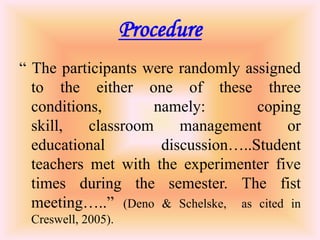Procedure
“ The participants were randomly assigned
  to the either one of these three
  conditions,        namely:        coping
  skill,   classroom     management      or
  educational         discussion…..Student
  teachers met with the experimenter five
  times during the semester. The fist
  meeting…..” (Deno & Schelske, as cited in
 Creswell, 2005).
 
