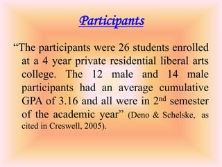 Participants
“The participants were 26 students enrolled
  at a 4 year private residential liberal arts
  college. The 12 male and 14 male
  participants had an average cumulative
  GPA of 3.16 and all were in 2nd semester
  of the academic year” (Deno & Schelske, as
 cited in Creswell, 2005).
 