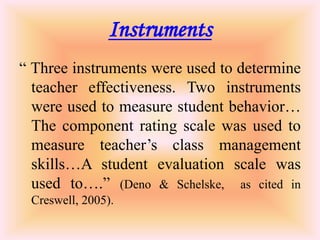 Instruments
“ Three instruments were used to determine
  teacher effectiveness. Two instruments
  were used to measure student behavior…
  The component rating scale was used to
  measure teacher’s class management
  skills…A student evaluation scale was
  used to….” (Deno & Schelske, as cited in
 Creswell, 2005).
 