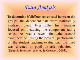 Data Analysis
“ To determine if differences existed between the
  groups, the dependent data were statistically
  analyzed using T-test…The first analysis
  focused on the..using the component rating
  scale…the results reveal that…the second
  examined the…using their overall performance
  on the student teaching evaluation…the third
  was directed at pupil on-task behavior…”
  (Deno & Schelske, as cited in Creswell, 2005).
 