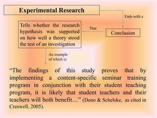 Experimental Research
                                                Ends with a

    Tells whether the research
                                   That
    hypothesis was supported               Conclusion
    on how well a theory stood
    the test of an investigation
                   An example
                   of which is:


“The findings of this study proves that by
implementing a content-specific seminar training
program in conjunction with their student teaching
program, it is likely that student teachers and their
teachers will both benefit…” (Deno & Schelske, as cited in
Creswell, 2005).
 