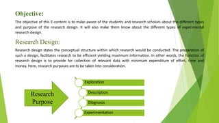 Objective:
The objective of this E-content is to make aware of the students and research scholars about the different types
and purpose of the research design. It will also make them know about the different types of experimental
research design.
Research Design:
Research design states the conceptual structure within which research would be conducted. The preparation of
such a design, facilitates research to be efficient yielding maximum information. In other words, the function of
research design is to provide for collection of relevant data with minimum expenditure of effort, time and
money. Here, research purposes are to be taken into consideration.
Exploration
Description
Diagnosis
Experimentation
Research
Purpose
 